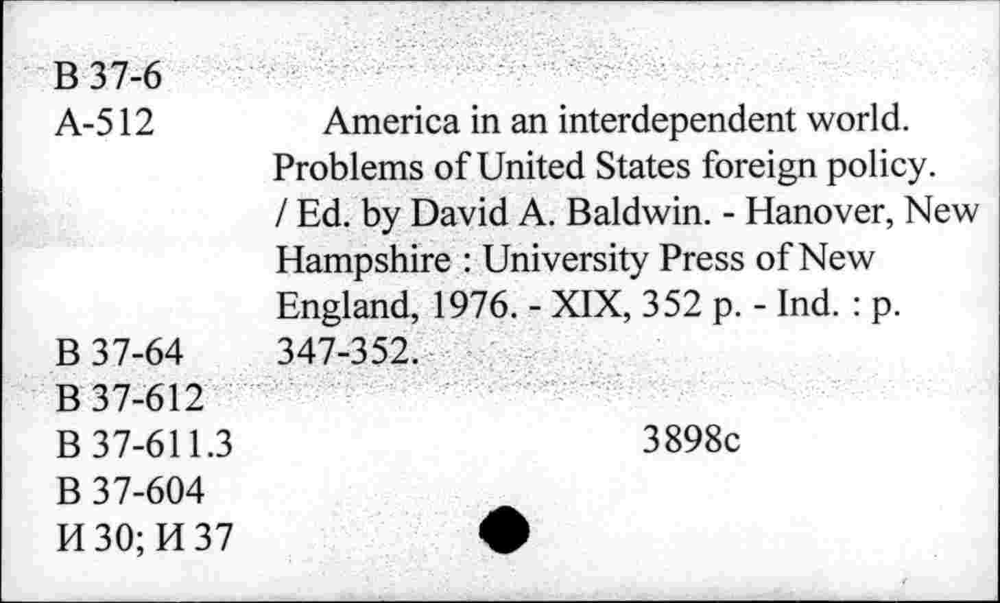 ﻿B37-6
A-512	America in an interdependent world.
Problems of United States foreign policy. / Ed. by David A. Baldwin. - Hanover, New Hampshire : University Press of New England, 1976. - XIX, 352 p. - Ind. : p.
B 37-64	347-352.
B 37-612
B 37-611.3
B 37-604
H30;H37
3898c